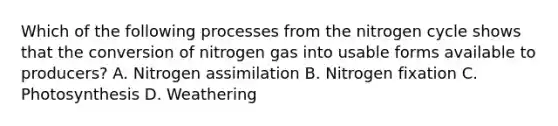 Which of the following processes from <a href='https://www.questionai.com/knowledge/kbs8ipDdy2-the-nitrogen-cycle' class='anchor-knowledge'>the nitrogen cycle</a> shows that the conversion of nitrogen gas into usable forms available to producers? A. Nitrogen assimilation B. Nitrogen fixation C. Photosynthesis D. Weathering