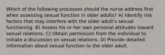 Which of the following processes should the nurse address first when assessing sexual function in older adults? A) Identify risk factors that may interfere with the older adult's sexual functioning. B) Assess his or her own personal attitudes toward sexual relations. C) Obtain permission from the individual to initiate a discussion on sexual relations. D) Provide detailed information about sexual function to the older adult.