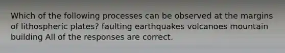 Which of the following processes can be observed at the margins of lithospheric plates? faulting earthquakes volcanoes mountain building All of the responses are correct.