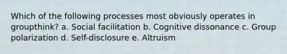 Which of the following processes most obviously operates in groupthink? a. Social facilitation b. Cognitive dissonance c. Group polarization d. Self-disclosure e. Altruism