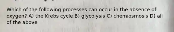 Which of the following processes can occur in the absence of oxygen? A) the Krebs cycle B) glycolysis C) chemiosmosis D) all of the above