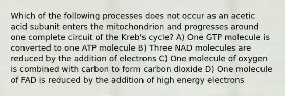 Which of the following processes does not occur as an acetic acid subunit enters the mitochondrion and progresses around one complete circuit of the Kreb's cycle? A) One GTP molecule is converted to one ATP molecule B) Three NAD molecules are reduced by the addition of electrons C) One molecule of oxygen is combined with carbon to form carbon dioxide D) One molecule of FAD is reduced by the addition of high energy electrons