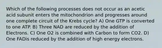 Which of the following processes does not occur as an acetic acid subunit enters the mitochondrion and progresses around one complete circuit of the Krebs cycle? A) One GTP is converted to one ATP. B) Three NAD are reduced by the addition of Electrons. C) One O2 is combined with Carbon to form CO2. D) One FADis reduced by the addition of high energy electrons.