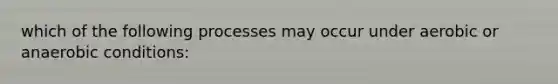which of the following processes may occur under aerobic or anaerobic conditions: