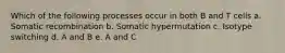 Which of the following processes occur in both B and T cells a. Somatic recombination b. Somatic hypermutation c. Isotype switching d. A and B e. A and C