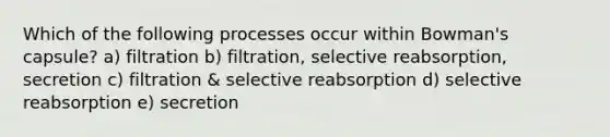 Which of the following processes occur within Bowman's capsule? a) filtration b) filtration, selective reabsorption, secretion c) filtration & selective reabsorption d) selective reabsorption e) secretion