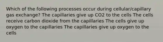 Which of the following processes occur during cellular/capillary gas exchange? The capillaries give up CO2 to the cells The cells receive carbon dioxide from the capillaries The cells give up oxygen to the capillaries The capillaries give up oxygen to the cells