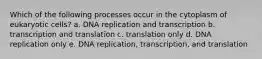 Which of the following processes occur in the cytoplasm of eukaryotic cells? a. DNA replication and transcription b. transcription and translation c. translation only d. DNA replication only e. DNA replication, transcription, and translation