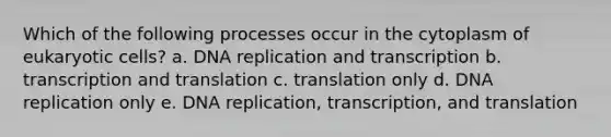 Which of the following processes occur in the cytoplasm of eukaryotic cells? a. DNA replication and transcription b. transcription and translation c. translation only d. DNA replication only e. DNA replication, transcription, and translation