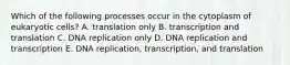 Which of the following processes occur in the cytoplasm of eukaryotic cells? A. translation only B. transcription and translation C. DNA replication only D. DNA replication and transcription E. DNA replication, transcription, and translation