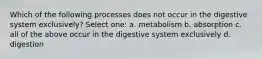 Which of the following processes does not occur in the digestive system exclusively? Select one: a. metabolism b. absorption c. all of the above occur in the digestive system exclusively d. digestion