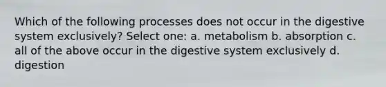 Which of the following processes does not occur in the digestive system exclusively? Select one: a. metabolism b. absorption c. all of the above occur in the digestive system exclusively d. digestion