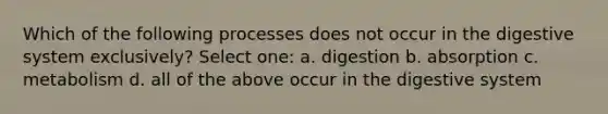 Which of the following processes does not occur in the digestive system exclusively? Select one: a. digestion b. absorption c. metabolism d. all of the above occur in the digestive system