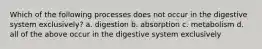 Which of the following processes does not occur in the digestive system exclusively? a. digestion b. absorption c. metabolism d. all of the above occur in the digestive system exclusively