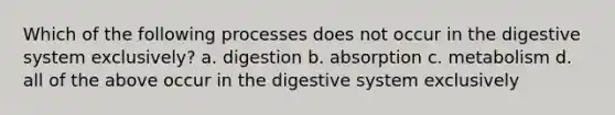 Which of the following processes does not occur in the digestive system exclusively? a. digestion b. absorption c. metabolism d. all of the above occur in the digestive system exclusively