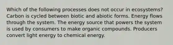 Which of the following processes does not occur in ecosystems? Carbon is cycled between biotic and abiotic forms. Energy flows through the system. The energy source that powers the system is used by consumers to make organic compounds. Producers convert light energy to chemical energy.