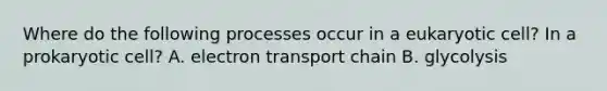 Where do the following processes occur in a eukaryotic cell? In a prokaryotic cell? A. electron transport chain B. glycolysis