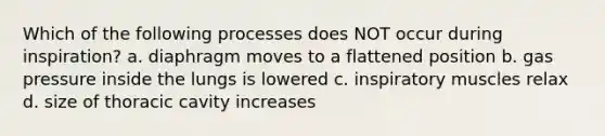 Which of the following processes does NOT occur during inspiration? a. diaphragm moves to a flattened position b. gas pressure inside the lungs is lowered c. inspiratory muscles relax d. size of thoracic cavity increases