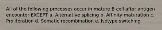 All of the following processes occur in mature B cell after antigen encounter EXCEPT a. Alternative splicing b. Affinity maturation c. Proliferation d. Somatic recombination e. Isotype switching