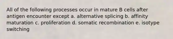 All of the following processes occur in mature B cells after antigen encounter except a. alternative splicing b. affinity maturation c. proliferation d. somatic recombination e. isotype switching