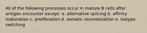 All of the following processes occur in mature B cells after antigen encounter except: a. alternative splicing b. affinity maturation c. proliferation d. somatic recombination e. isotype switching