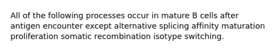 All of the following processes occur in mature B cells after antigen encounter except alternative splicing affinity maturation proliferation somatic recombination isotype switching.