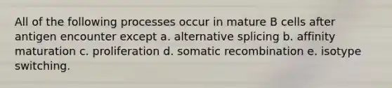 All of the following processes occur in mature B cells after antigen encounter except a. alternative splicing b. affinity maturation c. proliferation d. somatic recombination e. isotype switching.