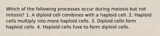 Which of the following processes occur during meiosis but not mitosis? 1. A diploid cell combines with a haploid cell. 2. Haploid cells multiply into more haploid cells. 3. Diploid cells form haploid cells. 4. Haploid cells fuse to form diploid cells.