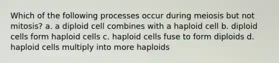 Which of the following processes occur during meiosis but not mitosis? a. a diploid cell combines with a haploid cell b. diploid cells form haploid cells c. haploid cells fuse to form diploids d. haploid cells multiply into more haploids