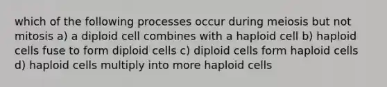 which of the following processes occur during meiosis but not mitosis a) a diploid cell combines with a haploid cell b) haploid cells fuse to form diploid cells c) diploid cells form haploid cells d) haploid cells multiply into more haploid cells