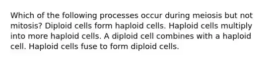 Which of the following processes occur during meiosis but not mitosis? Diploid cells form haploid cells. Haploid cells multiply into more haploid cells. A diploid cell combines with a haploid cell. Haploid cells fuse to form diploid cells.