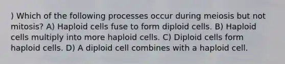 ) Which of the following processes occur during meiosis but not mitosis? A) Haploid cells fuse to form diploid cells. B) Haploid cells multiply into more haploid cells. C) Diploid cells form haploid cells. D) A diploid cell combines with a haploid cell.