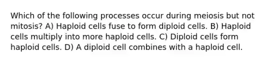 Which of the following processes occur during meiosis but not mitosis? A) Haploid cells fuse to form diploid cells. B) Haploid cells multiply into more haploid cells. C) Diploid cells form haploid cells. D) A diploid cell combines with a haploid cell.