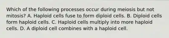 Which of the following processes occur during meiosis but not mitosis? A. Haploid cells fuse to form diploid cells. B. Diploid cells form haploid cells. C. Haploid cells multiply into more haploid cells. D. A diploid cell combines with a haploid cell.