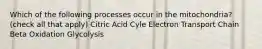 Which of the following processes occur in the mitochondria? (check all that apply) Citric Acid Cyle Electron Transport Chain Beta Oxidation Glycolysis