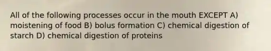 All of the following processes occur in the mouth EXCEPT A) moistening of food B) bolus formation C) chemical digestion of starch D) chemical digestion of proteins