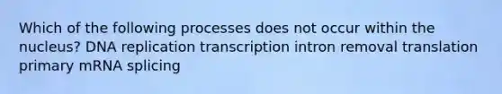 Which of the following processes does not occur within the nucleus? DNA replication transcription intron removal translation primary mRNA splicing