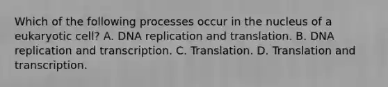 Which of the following processes occur in the nucleus of a eukaryotic cell? A. <a href='https://www.questionai.com/knowledge/kofV2VQU2J-dna-replication' class='anchor-knowledge'>dna replication</a> and translation. B. DNA replication and transcription. C. Translation. D. Translation and transcription.