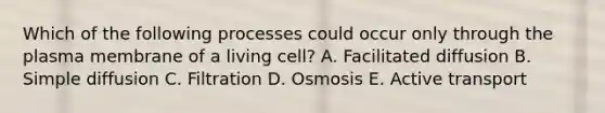 Which of the following processes could occur only through the plasma membrane of a living cell? A. Facilitated diffusion B. Simple diffusion C. Filtration D. Osmosis E. Active transport