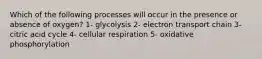 Which of the following processes will occur in the presence or absence of oxygen? 1- glycolysis 2- electron transport chain 3- citric acid cycle 4- cellular respiration 5- oxidative phosphorylation