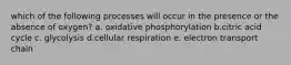 which of the following processes will occur in the presence or the absence of oxygen? a. oxidative phosphorylation b.citric acid cycle c. glycolysis d.cellular respiration e. electron transport chain