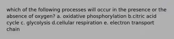 which of the following processes will occur in the presence or the absence of oxygen? a. oxidative phosphorylation b.citric acid cycle c. glycolysis d.cellular respiration e. electron transport chain