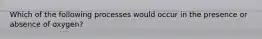 Which of the following processes would occur in the presence or absence of oxygen?