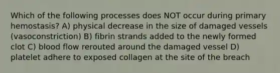 Which of the following processes does NOT occur during primary hemostasis? A) physical decrease in the size of damaged vessels (vasoconstriction) B) fibrin strands added to the newly formed clot C) blood flow rerouted around the damaged vessel D) platelet adhere to exposed collagen at the site of the breach