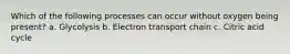 Which of the following processes can occur without oxygen being present? a. Glycolysis b. Electron transport chain c. Citric acid cycle