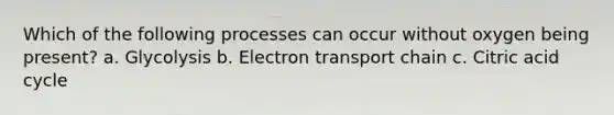 Which of the following processes can occur without oxygen being present? a. Glycolysis b. Electron transport chain c. Citric acid cycle