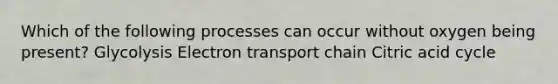 Which of the following processes can occur without oxygen being present? Glycolysis Electron transport chain Citric acid cycle