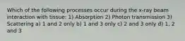 Which of the following processes occur during the x-ray beam interaction with tissue: 1) Absorption 2) Photon transmission 3) Scattering a) 1 and 2 only b) 1 and 3 only c) 2 and 3 only d) 1, 2 and 3