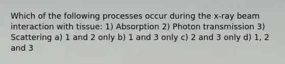 Which of the following processes occur during the x-ray beam interaction with tissue: 1) Absorption 2) Photon transmission 3) Scattering a) 1 and 2 only b) 1 and 3 only c) 2 and 3 only d) 1, 2 and 3