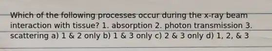 Which of the following processes occur during the x-ray beam interaction with tissue? 1. absorption 2. photon transmission 3. scattering a) 1 & 2 only b) 1 & 3 only c) 2 & 3 only d) 1, 2, & 3